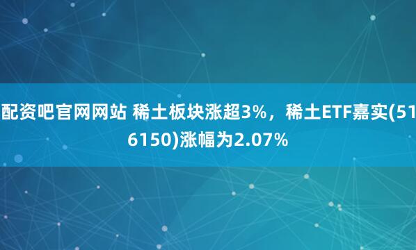 配资吧官网网站 稀土板块涨超3%，稀土ETF嘉实(516150)涨幅为2.07%