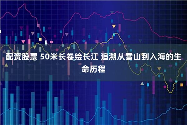 配资股票 50米长卷绘长江 追溯从雪山到入海的生命历程