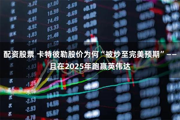 配资股票 卡特彼勒股价为何“被炒至完美预期”——且在2025年跑赢英伟达