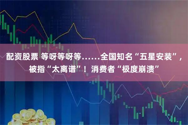 配资股票 等呀等呀等……全国知名“五星安装”，被指“太离谱”！消费者“极度崩溃”