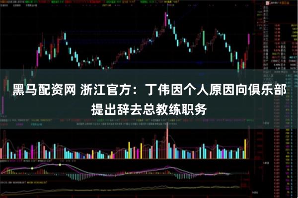 黑马配资网 浙江官方：丁伟因个人原因向俱乐部提出辞去总教练职务