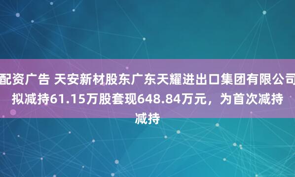 配资广告 天安新材股东广东天耀进出口集团有限公司拟减持61.15万股套现648.84万元，为首次减持
