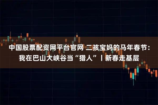 中国股票配资网平台官网 二孩宝妈的马年春节：我在巴山大峡谷当“猎人”丨新春走基层