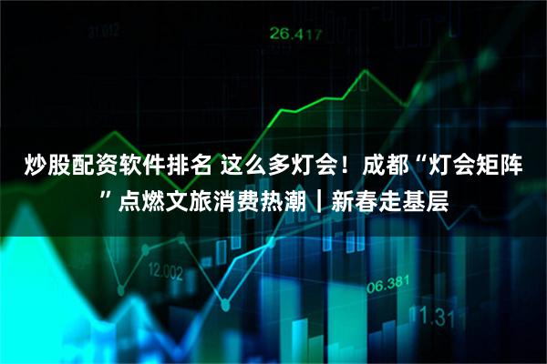 炒股配资软件排名 这么多灯会！成都“灯会矩阵”点燃文旅消费热潮｜新春走基层