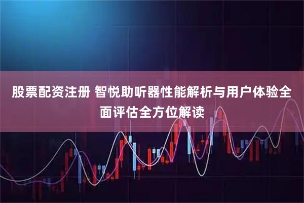 股票配资注册 智悦助听器性能解析与用户体验全面评估全方位解读