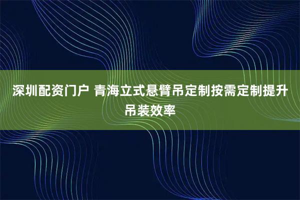 深圳配资门户 青海立式悬臂吊定制按需定制提升吊装效率