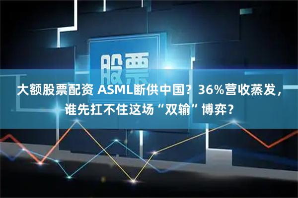 大额股票配资 ASML断供中国？36%营收蒸发，谁先扛不住这场“双输”博弈？