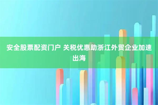 安全股票配资门户 关税优惠助浙江外贸企业加速出海