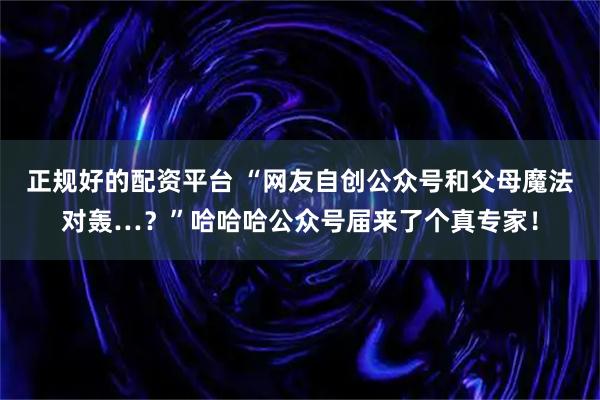 正规好的配资平台 “网友自创公众号和父母魔法对轰…？”哈哈哈公众号届来了个真专家！