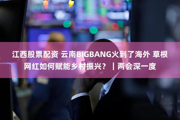 江西股票配资 云南BIGBANG火到了海外 草根网红如何赋能乡村振兴？｜两会深一度