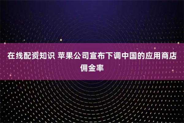 在线配资知识 苹果公司宣布下调中国的应用商店佣金率