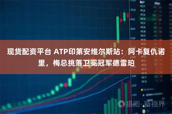 现货配资平台 ATP印第安维尔斯站：阿卡复仇诺里，梅总挑落卫冕冠军德雷珀