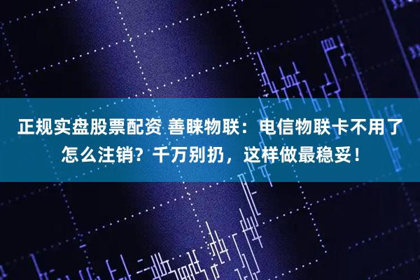 正规实盘股票配资 善睐物联：电信物联卡不用了怎么注销？千万别扔，这样做最稳妥！