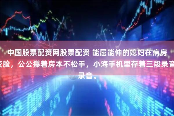 中国股票配资网股票配资 能屈能伸的媳妇在病房变脸，公公攥着房本不松手，小海手机里存着三段录音。