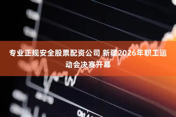 专业正规安全股票配资公司 新疆2026年职工运动会决赛开幕