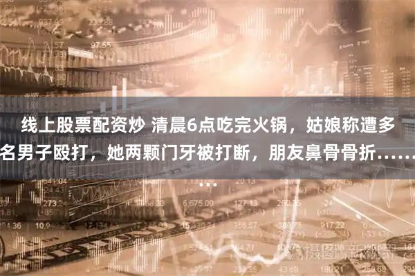 线上股票配资炒 清晨6点吃完火锅,姑娘称遭多名男子殴打,她两颗门牙被打断,朋友鼻骨骨折……