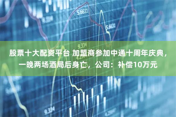 股票十大配资平台 加盟商参加中通十周年庆典，一晚两场酒局后身亡，公司：补偿10万元